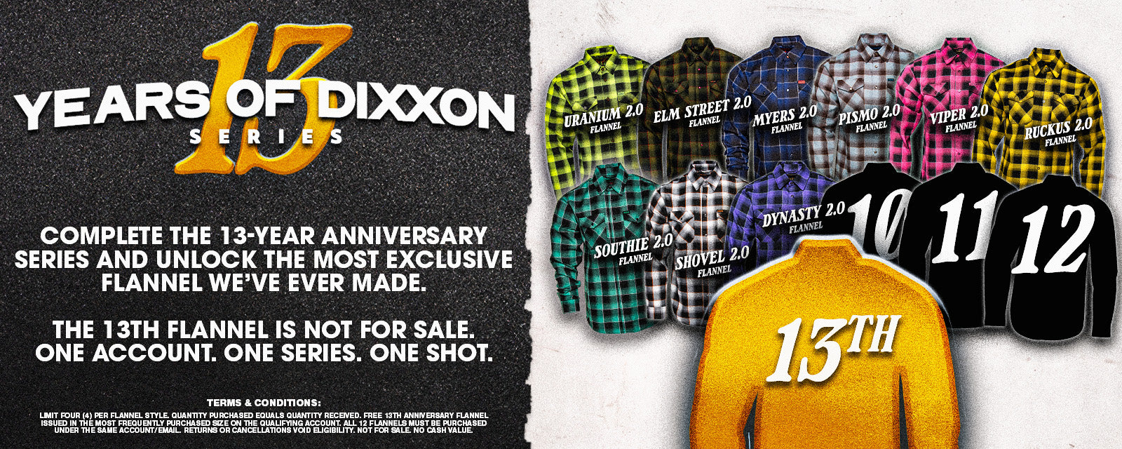 13 Years of Dixxon Series. Complete the 13-Year Anniversary Series and unlock the most exclusive flannel we've ever made. The 13th flannel is not for sale. One account. One series. One shot. Shop Now.